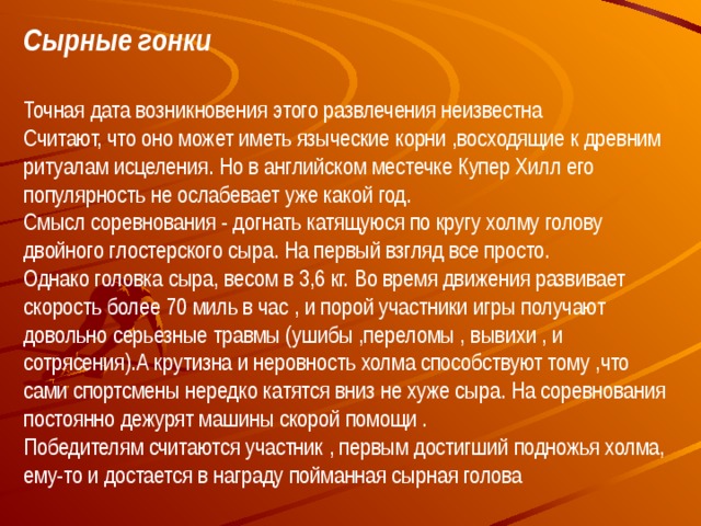 Сырные гонки  Точная дата возникновения этого развлечения неизвестна  Считают, что оно может иметь языческие корни ,восходящие к древним ритуалам исцеления. Но в английском местечке Купер Хилл его популярность не ослабевает уже какой год.  Смысл соревнования - догнать катящуюся по кругу холму голову двойного глостерского сыра. На первый взгляд все просто. Однако головка сыра, весом в 3,6 кг. Во время движения развивает скорость более 70 миль в час , и порой участники игры получают довольно серьезные травмы (ушибы ,переломы , вывихи , и сотрясения).А крутизна и неровность холма способствуют тому ,что сами спортсмены нередко катятся вниз не хуже сыра. На соревнования постоянно дежурят машины скорой помощи .  Победителям считаются участник , первым достигший подножья холма, ему-то и достается в награду пойманная сырная голова    