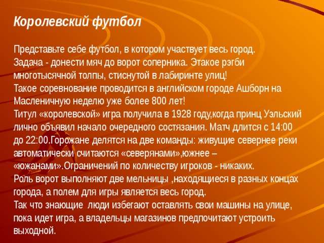 Королевский футбол Представьте себе футбол, в котором участвует весь город.  Задача - донести мяч до ворот соперника. Этакое рэгби многотысячной толпы, стиснутой в лабиринте улиц!  Такое соревнование проводится в английском городе Ашборн на Масленичную неделю уже более 800 лет!  Титул «королевской» игра получила в 1928 году,когда принц Уэльский лично объявил начало очередного состязания. Матч длится с 14:00 до 22:00.Горожане делятся на две команды: живущие севернее реки автоматически считаются «северянами»,южнее – «южанами».Ограничений по количеству игроков - никаких.  Роль ворот выполняют две мельницы ,находящиеся в разных концах города, а полем для игры является весь город.  Так что знающие люди избегают оставлять свои машины на улице, пока идет игра, а владельцы магазинов предпочитают устроить выходной.   