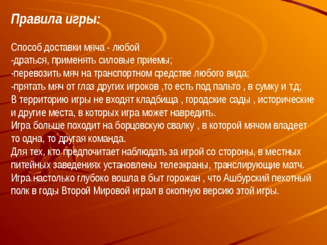 Правила игры: Способ доставки мяча - любой  -драться, применять силовые приемы;  -перевозить мяч на транспортном средстве любого вида;  -прятать мяч от глаз других игроков ,то есть под пальто , в сумку и т.д;  В территорию игры не входят кладбища , городские сады , исторические и другие места, в которых игра может навредить.  Игра больше походит на борцовскую свалку , в которой мячом владеет то одна, то другая команда.  Для тех, кто предпочитает наблюдать за игрой со стороны, в местных питейных заведениях установлены телеэкраны, транслирующие матч.  Игра настолько глубоко вошла в быт горожан , что Ашбурский пехотный полк в годы Второй Мировой играл в окопную версию этой игры.  