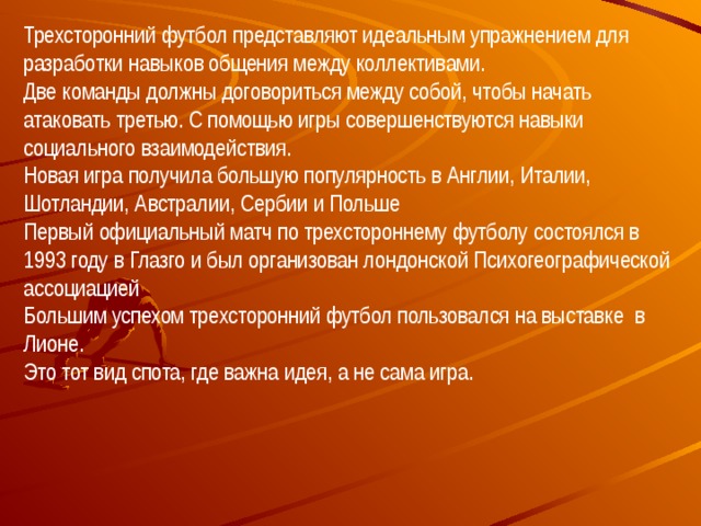 Трехсторонний футбол представляют идеальным упражнением для разработки навыков общения между коллективами.  Две команды должны договориться между собой, чтобы начать атаковать третью. С помощью игры совершенствуются навыки социального взаимодействия.  Новая игра получила большую популярность в Англии, Италии, Шотландии, Австралии, Сербии и Польше  Первый официальный матч по трехстороннему футболу состоялся в 1993 году в Глазго и был организован лондонской Психогеографической ассоциацией  Большим успехом трехсторонний футбол пользовался на выставке в Лионе. Это тот вид спота, где важна идея, а не сама игра. 