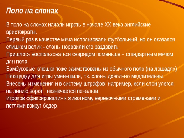 Поло на слонах В поло на слонах начали играть в начале XX века английские аристократы.  Первый раз в качестве мяча использовали футбольный, но он оказался слишком велик - слоны норовили его раздавить  Пришлось воспользоваться снарядом поменьше – стандартным мячом для поло.  Бамбуковые клюшки тоже заимствованы из обычного поло (на лошадях) Площадку для игры уменьшили, т.к. слоны довольно медлительны.  Внесены изменения и в систему штрафов: например, если слон улегся на линию ворот , назначается пенальти.  Игроков «фиксировали» к животному веревочными стременами и петлями вокруг бедер.   