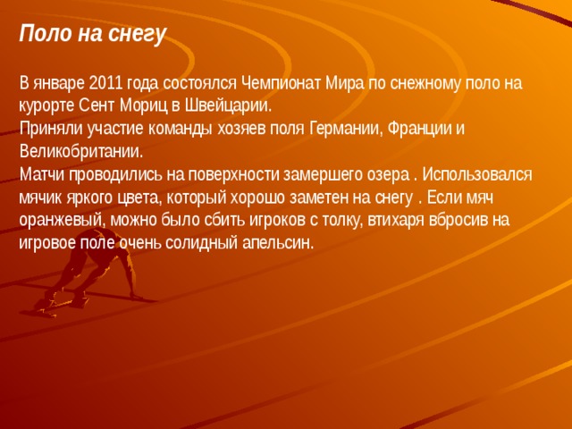 Поло на снегу В январе 2011 года состоялся Чемпионат Мира по снежному поло на курорте Сент Мориц в Швейцарии.  Приняли участие команды хозяев поля Германии, Франции и Великобритании.  Матчи проводились на поверхности замершего озера . Использовался мячик яркого цвета, который хорошо заметен на снегу . Если мяч оранжевый, можно было сбить игроков с толку, втихаря вбросив на игровое поле очень солидный апельсин.  
