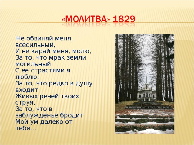  Не обвиняй меня, всесильный,  И не карай меня, молю,  За то, что мрак земли могильный  С ее страстями я люблю;  За то, что редко в душу входит  Живых речей твоих струя,  За то, что в заблужденье бродит  Мой ум далеко от тебя… 
