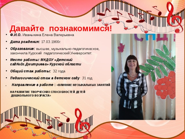 Давайте познакомимся! Ф.И.О. Иваныкина Елена Валерьевна Дата рождения: 17.03.1966г. Образование: высшее, музыкально-педагогическое, закончила Курский педагогический Университет. Место работы: МКДОУ «Детский сад№3г.Дмитриева» Курской области Общий стаж работы: 32 года Педагогический стаж в детском саду : 3 1 год . Направление в работе : «ВЛИЯНИЕ МУЗЫКАЛЬНЫХ ЗАНЯТИЙ  НА РАЗВИТИЕ ТВОРЧЕСКИХ СПОСОБНОСТЕЙ ДЕТЕЙ  ДОШКОЛЬНОГО ВОЗРАСТА» 