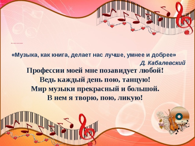     Мое педагогическое кредо:      «Музыка, как книга, делает нас лучше, умнее и добрее»  Д. Кабалевский  Профессии моей мне позавидует любой! Ведь каждый день пою, танцую! Мир музыки прекрасный и большой. В нем я творю, пою, ликую! 