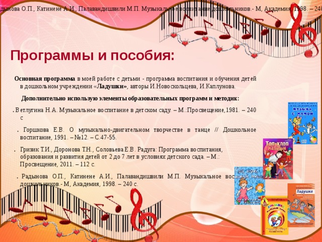 Радынова О.П., Катинене А.И., Палавандишвили М.П. Музыкальное воспитание дошкольников.- М, Академия, 1998. – 240 с. Программы и пособия:  Основная программа в моей работе с детьми - программа воспитания и обучения детей в дошкольном учреждении « Ладушки» , авторы И.Новоскольцева, И.Каплунова.  Дополнительно использую элементы образовательных программ и методик: . Ветлугина Н.А. Музыкальное воспитание в детском саду. – М.:Просвещение,1981. – 240 с  . Горшкова Е.В. О музыкально-двигательном творчестве в танце // Дошкольное воспитание, 1991. – №12. – С.47-55.  . Гризик Т.И., Доронова Т.Н., Соловьева Е.В. Радуга: Программа воспитания, образования и развития детей от 2 до 7 лет в условиях детского сада. – М.: Просвещение, 2011. – 112 с.  . Радынова О.П., Катинене А.И., Палавандишвили М.П. Музыкальное воспитание дошкольников.- М, Академия, 1998. – 240 с. 