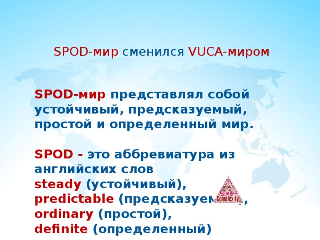 SPOD-мир сменился VUCA-миром SPOD-мир  представлял собой устойчивый, предсказуемый, простой и определенный мир.  SPOD - это аббревиатура из английских слов steady (устойчивый), predictable (предсказуемый), ordinary (простой), definite (определенный) 