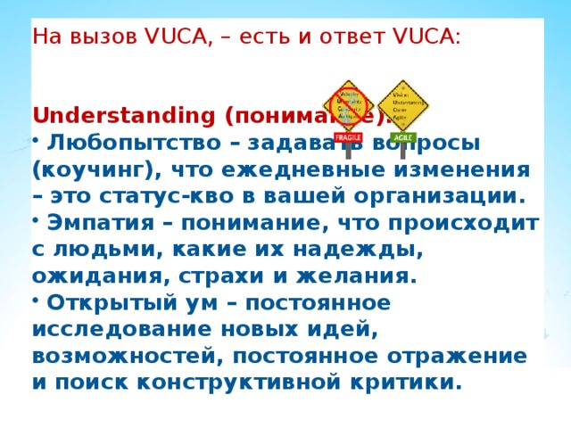 На вызов VUCA, – есть и ответ VUCA: Understanding (понимание):  Любопытство – задавать вопросы (коучинг), что ежедневные изменения – это статус-кво в вашей организации.  Эмпатия – понимание, что происходит с людьми, какие их надежды, ожидания, страхи и желания.  Открытый ум – постоянное исследование новых идей, возможностей, постоянное отражение и поиск конструктивной критики. 