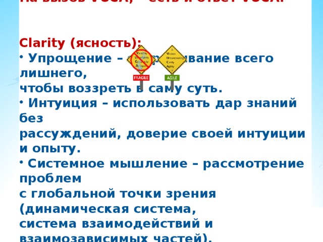На вызов VUCA, – есть и ответ VUCA:   Clarity (ясность):  Упрощение – отбрасывание всего лишнего, чтобы воззреть в саму суть.  Интуиция – использовать дар знаний без рассуждений, доверие своей интуиции и опыту.  Системное мышление – рассмотрение проблем с глобальной точки зрения (динамическая система, система взаимодействий и взаимозависимых частей). 
