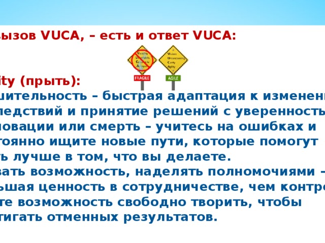 На вызов VUCA, – есть и ответ VUCA:   Agility (прыть): Решительность – быстрая адаптация к изменению последствий и принятие решений с уверенностью. Инновации или смерть – учитесь на ошибках и постоянно ищите новые пути, которые помогут стать лучше в том, что вы делаете. Давать возможность, наделять полномочиями – большая ценность в сотрудничестве, чем контроле; дайте возможность свободно творить, чтобы достигать отменных результатов. 