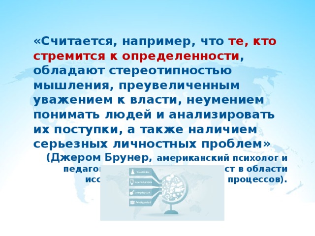 «Считается, например, что те, кто стремится к определенности , обладают стереотипностью мышления, преувеличенным уважением к власти, неумением понимать людей и анализировать их поступки, а также наличием серьезных личностных проблем» (Джером Брунер, американский психолог и педагог, крупнейший специалист в области исследования когнитивных процессов). 