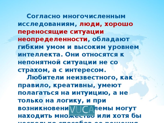  Согласно многочисленным исследованиям, люди, хорошо переносящие ситуации неопределенности , обладают гибким умом и высоким уровнем интеллекта. Они относятся к непонятной ситуации не со страхом, а с интересом.  Любители неизвестного, как правило, креативны, умеют полагаться на интуицию, а не только на логику, и при возникновении проблемы могут находить множество или хотя бы несколько способов ее решения. 