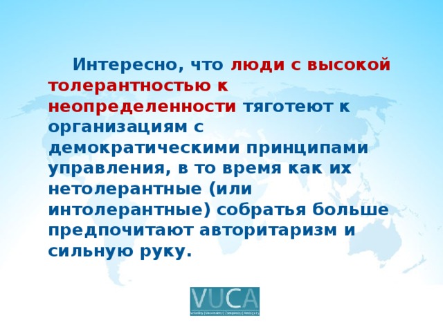  Интересно, что люди с высокой толерантностью к неопределенности тяготеют к организациям с демократическими принципами управления, в то время как их нетолерантные (или интолерантные) собратья больше предпочитают авторитаризм и сильную руку. 