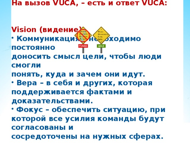 На вызов VUCA, – есть и ответ VUCA: Vision (видение):  Коммуникация – необходимо постоянно доносить смысл цели, чтобы люди смогли понять, куда и зачем они идут.  Вера – в себя и других, которая поддерживается фактами и доказательствами.  Фокус – обеспечить ситуацию, при которой все усилия команды будут согласованы и сосредоточены на нужных сферах. 