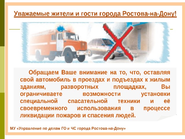 Обращаем Ваше внимание на то, что, оставляя свой автомобиль в проездах и подъездах к жилым зданиям, разворотных площадках, Вы ограничиваете возможности установки специальной спасательной техники и её своевременного использования в процессе ликвидации пожаров и спасения людей. МУ «Управление по делам ГО и ЧС города Ростова-на-Дону» 