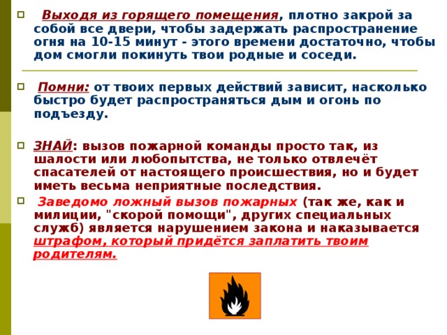   Выходя из горящего помещения , плотно закрой за собой все двери, чтобы задержать распространение огня на 10-15 минут - этого времени достаточно, чтобы дом смогли покинуть твои родные и соседи.   Помни: от твоих первых действий зависит, насколько быстро будет распространяться дым и огонь по подъезду.  ЗНАЙ : вызов пожарной команды просто так, из шалости или любопытства, не только отвлечёт спасателей от настоящего происшествия, но и будет иметь весьма неприятные последствия.  Заведомо ложный вызов пожарных (так же, как и милиции, 