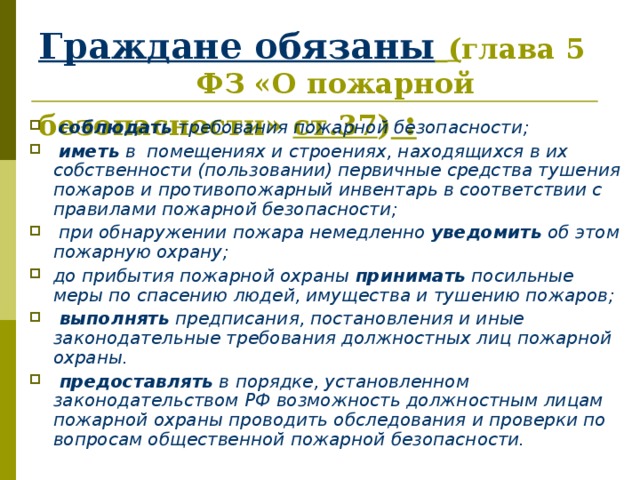 Граждане обязаны  ( глава 5 ФЗ «О пожарной безопасности» ст.37 ) :  соблюдать требования пожарной безопасности;  иметь в помещениях и строениях, находящихся в их собственности (пользовании) первичные средства тушения пожаров и противопожарный инвентарь в соответствии с правилами пожарной безопасности;  при обнаружении пожара немедленно уведомить об этом пожарную охрану; до прибытия пожарной охраны принимать посильные меры по спасению людей, имущества и тушению пожаров;  выполнять предписания, постановления и иные законодательные требования должностных лиц пожарной охраны.  предоставлять в порядке, установленном законодательством РФ возможность должностным лицам пожарной охраны проводить обследования и проверки по вопросам общественной пожарной безопасности. 