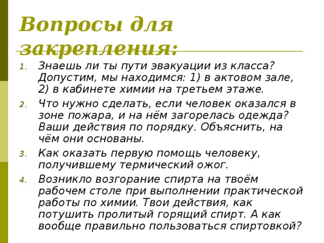 Вопросы для закрепления:  Знаешь ли ты пути эвакуации из класса? Допустим, мы находимся: 1) в актовом зале, 2) в кабинете химии на третьем этаже. Что нужно сделать, если человек оказался в зоне пожара, и на нём загорелась одежда? Ваши действия по порядку. Объяснить, на чём они основаны. Как оказать первую помощь человеку, получившему термический ожог. Возникло возгорание спирта на твоём рабочем столе при выполнении практической работы по химии. Твои действия, как потушить пролитый горящий спирт. А как вообще правильно пользоваться спиртовкой?  