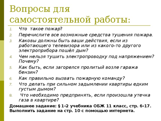 Вопросы для самостоятельной работы: Что такое пожар ? Перечислите все возможные средства тушения пожара.  Каковы должны быть ваши действия, если из работающего телевизора или из какого-то другого электроприбора пошёл дым?  Чем нельзя тушить электропроводку под напряжением? Почему?  Как быть, если загорелся пролитый возле гаража бензин?  Как правильно вызвать пожарную команду? Что делать при сильном задымлении квартиры едким густым дымом?   Что необходимо предпринять, если произошла утечка газа в квартире?    Домашнее задание: § 1-2 учебника ОБЖ 11 класс, стр. 6-17. Выполнить задание на стр. 10 с помощью интернета. 