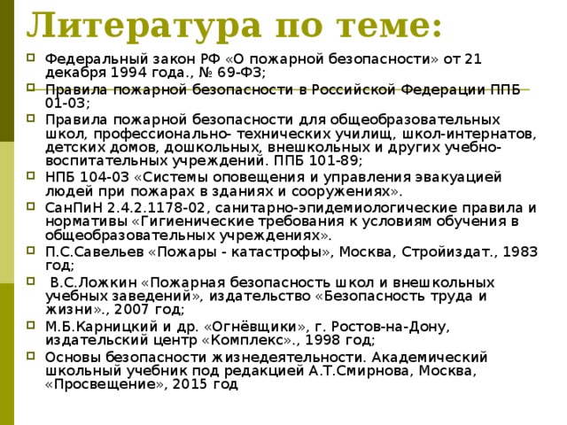 Литература по теме:  Федеральный закон РФ «О пожарной безопасности» от 21 декабря 1994 года., № 69-ФЗ; Правила пожарной безопасности в Российской Федерации ППБ 01-03; Правила пожарной безопасности для общеобразовательных школ, профессионально- технических училищ, школ-интернатов, детских домов, дошкольных, внешкольных и других учебно-воспитательных учреждений. ППБ 101-89; НПБ 104-03 «Системы оповещения и управления эвакуацией людей при пожарах в зданиях и сооружениях». СанПиН 2.4.2.1178-02, санитарно-эпидемиологические правила и нормативы «Гигиенические требования к условиям обучения в общеобразовательных учреждениях». П.С.Савельев «Пожары - катастрофы», Москва, Стройиздат., 1983 год;  В.С.Ложкин «Пожарная безопасность школ и внешкольных учебных заведений», издательство «Безопасность труда и жизни»., 2007 год; М.Б.Карницкий и др. «Огнёвщики», г. Ростов-на-Дону, издательский центр «Комплекс»., 1998 год; Основы безопасности жизнедеятельности. Академический школьный учебник под редакцией А.Т.Смирнова, Москва, «Просвещение», 2015 год 