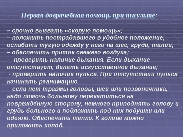 Первая доврачебная помощь при инсульте : –  срочно вызвать «скорую помощь»; –  положить пострадавшего в удобное положение, ослабить тугую одежду у него на шее, груди, талии; –  обеспечить приток свежего воздуха; –   проверить наличие дыхания. Если дыхание отсутствует, делать искусственное дыхание;  - проверить наличие пульса. При отсутствии пульса начинать реанимацию.  - если нет травмы головы, шеи или позвоночника, надо помочь больному перекатиться на повреждённую сторону, немного приподнять голову и грудь больного и подложить под них подушки или одеяло. Обеспечить тепло. К голове можно приложить холод. 