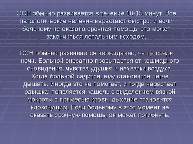 ОСН обычно развивается в течение 10-15 минут. Все патологические явления нарастают быстро, и если больному не оказана срочная помощь, это может закончиться летальным исходом. ОСН обычно развивается неожиданно, чаще среди ночи. Больной внезапно просыпается от кошмарного сновидения, чувства удушья и нехватки воздуха. Когда больной садится, ему становится легче дышать. Иногда это не помогает, и тогда нарастает одышка, появляется кашель с выделением вязкой мокроты с примесью крови, дыхание становится клокочущим. Если больному в этот момент не оказать срочную помощь, он может погибнуть. 