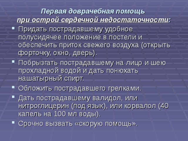 Первая доврачебная помощь  при острой сердечной недостаточности :   Придать пострадавшему удобное полусидячее положение в постели и обеспечить приток свежего воздуха (открыть форточку, окно, дверь). Побрызгать пострадавшему на лицо и шею прохладной водой и дать понюхать нашатырный спирт. Обложить пострадавшего грелками. Дать пострадавшему валидол, или нитроглицерин (под язык), или корвалол (40 капель на 100 мл воды). Срочно вызвать «скорую помощь». 