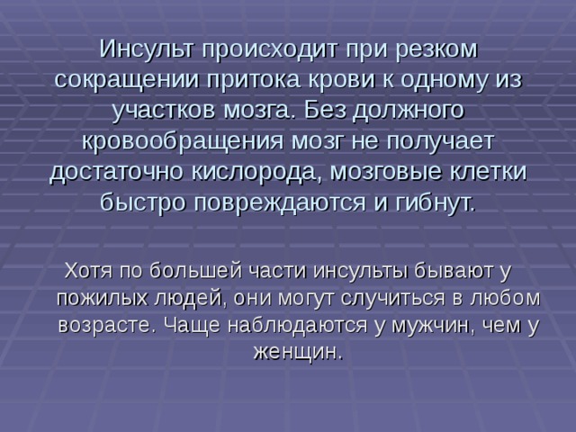 Инсульт происходит при резком сокращении притока крови к одному из участков мозга. Без должного кровообращения мозг не получает достаточно кислорода, мозговые клетки быстро повреждаются и гибнут. Хотя по большей части инсульты бывают у пожилых людей, они могут случиться в любом возрасте. Чаще наблюдаются у мужчин, чем у женщин. 