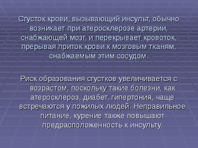 Сгусток крови, вызывающий инсульт, обычно возникает при атеросклерозе артерии, снабжающей мозг, и перекрывает кровоток, прерывая приток крови к мозговым тканям, снабжаемым этим сосудом. Риск образования сгустков увеличивается с возрастом, поскольку такие болезни, как атеросклероз, диабет, гипертония, чаще встречаются у пожилых людей. Неправильное питание, курение также повышают предрасположенность к инсульту. 