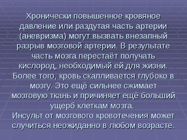 Хронически повышенное кровяное давление или раздутая часть артерии (аневризма) могут вызвать внезапный разрыв мозговой артерии. В результате часть мозга перестаёт получать кислород, необходимый ей для жизни. Более того, кровь скапливается глубоко в мозгу. Это ещё сильнее сжимает мозговую ткань и причиняет ещё больший ущерб клеткам мозга.  Инсульт от мозгового кровотечения может случиться неожиданно в любом возрасте. 
