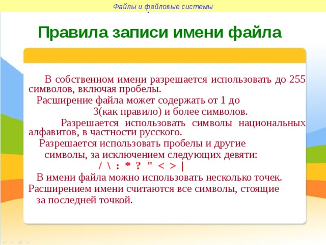 Файлы и файловые системы Файлы и файловые системы Правила записи имени файла  В собственном имени разрешается использовать до 255 символов, включая пробелы.  Расширение файла может содержать от 1 до  3(как правило) и более символов.  Разрешается использовать символы национальных алфавитов, в частности русского.  Разрешается использовать пробелы и другие  символы, за исключением следующих девяти:  / \ : * ? 