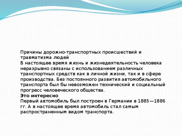 Причины дорожно-транспортных происшествий и травматизма людей В настоящее время жизнь и жизнедеятельность человека неразрывно связаны с использованием различных транспортных средств как в личной жизни, так и в сфере производства. Без постоянного развития автомобильного транспорта был бы невозможен технический и социальный прогресс человеческого общества. Это интересно Первый автомобиль был построен в Германии в 1885—1886 гг. А в настоящее время автомобиль стал самым распространенным видом транспорта. 