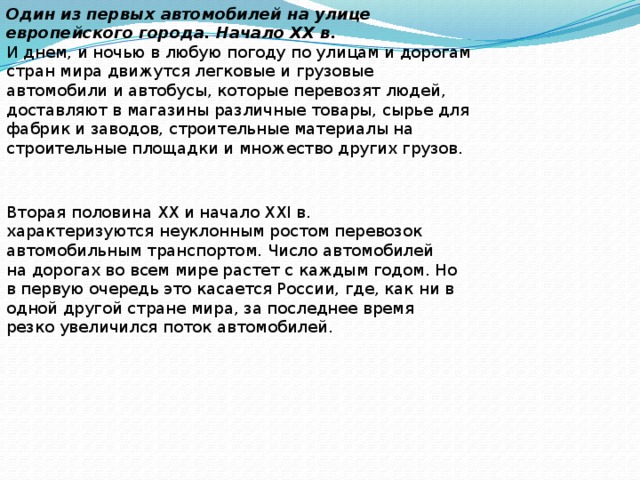 Один из первых автомобилей на улице европейского города. Начало XX в. И днем, и ночью в любую погоду по улицам и дорогам стран мира движутся легковые и грузовые автомобили и автобусы, которые перевозят людей, доставляют в магазины различные товары, сырье для фабрик и заводов, строительные материалы на строительные площадки и множество других грузов. Вторая половина XX и начало XXI в. характеризуются неуклонным ростом перевозок автомобильным транспортом. Число автомобилей на дорогах во всем мире растет с каждым годом. Но в первую очередь это касается России, где, как ни в одной другой стране мира, за последнее время резко увеличился поток автомобилей. 