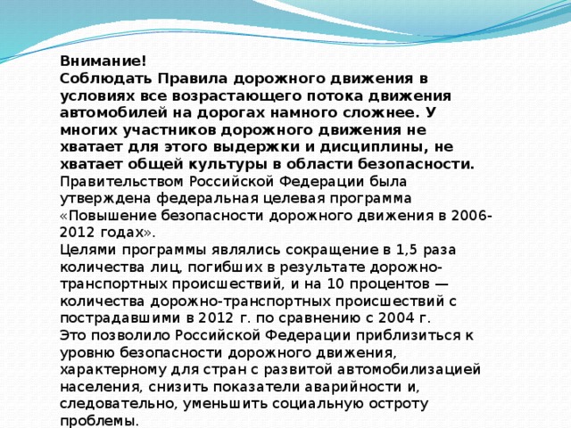 Внимание! Соблюдать Правила дорожного движения в условиях все возрастающего потока движения автомобилей на дорогах намного сложнее. У многих участников дорожного движения не хватает для этого выдержки и дисциплины, не хватает общей культуры в области безопасности. Правительством Российской Федерации была утверждена федеральная целевая программа «Повышение безопасности дорожного движения в 2006-2012 годах». Целями программы являлись сокращение в 1,5 раза количества лиц, погибших в результате дорожно-транспортных происшествий, и на 10 процентов — количества дорожно-транспортных происшествий с пострадавшими в 2012 г. по сравнению с 2004 г. Это позволило Российской Федерации приблизиться к уровню безопасности дорожного движения, характерному для стран с развитой автомобилизацией населения, снизить показатели аварийности и, следовательно, уменьшить социальную остроту проблемы. 