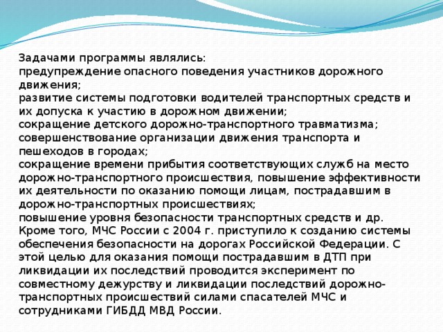 Задачами программы являлись: предупреждение опасного поведения участников дорожного движения; развитие системы подготовки водителей транспортных средств и их допуска к участию в дорожном движении; сокращение детского дорожно-транспортного травматизма; совершенствование организации движения транспорта и пешеходов в городах; сокращение времени прибытия соответствующих служб на место дорожно-транспортного происшествия, повышение эффективности их деятельности по оказанию помощи лицам, пострадавшим в дорожно-транспортных происшествиях; повышение уровня безопасности транспортных средств и др. Кроме того, МЧС России с 2004 г. приступило к созданию системы обеспечения безопасности на дорогах Российской Федерации. С этой целью для оказания помощи пострадавшим в ДТП при ликвидации их последствий проводится эксперимент по совместному дежурству и ликвидации последствий дорожно-транспортных происшествий силами спасателей МЧС и сотрудниками ГИБДД МВД России. 