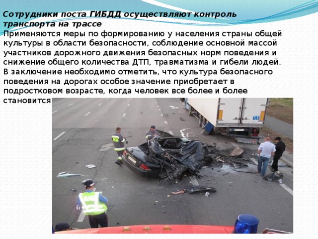 Сотрудники поста ГИБДД осуществляют контроль транспорта на трассе Применяются меры по формированию у населения страны общей культуры в области безопасности, соблюдение основной массой участников дорожного движения безопасных норм поведения и снижение общего количества ДТП, травматизма и гибели людей. В заключение необходимо отметить, что культура безопасного поведения на дорогах особое значение приобретает в подростковом возрасте, когда человек все более и более становится самостоятельным в своем поведении и поступках. 