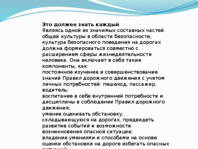 Это должен знать каждый Являясь одной из значимых составных частей общей культуры в области безопасности, культура безопасного поведения на дорогах должна формироваться совместно с расширением сферы жизнедеятельности человека. Она включает в себя такие компоненты, как: постоянное изучение и совершенствование знаний Правил дорожного движения с учетом личных потребностей: пешеход, пассажир, водитель; воспитание в себе внутренней потребности и дисциплины в соблюдении Правил дорожного движения; умение оценивать обстановку, складывающуюся на дорогах, предвидеть развитие событий и возможности возникновения опасной ситуации; владение умениями и способами на основе оценки обстановки на дороге избегать опасных ситуаций; умение действовать адекватно в дорожно-транспортной ситуации для снижения фактора риска для себя и окружающих. 