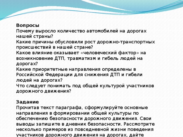 Вопросы Почему выросло количество автомобилей на дорогах нашей страны? Какие причины обусловили рост дорожно-транспортных происшествий в нашей стране? Какое влияние оказывает «человеческий фактор» на возникновение ДТП, травматизм и гибель людей на дорогах? Какие приоритетные направления определены в Российской Федерации для снижения ДТП и гибели людей на дорогах? Что следует понимать под общей культурой участников дорожного движения? Задание Прочитав текст параграфа, сформулируйте основные направления в формировании общей культуры по обеспечению безопасности дорожного движения. Свои выводы запишите в дневник безопасности. Рассмотрите несколько примеров из повседневной жизни поведения участников дорожного движения на дорогах, дайте оценку их уровню культуры в области обеспечения безопасности дорожного движения. 