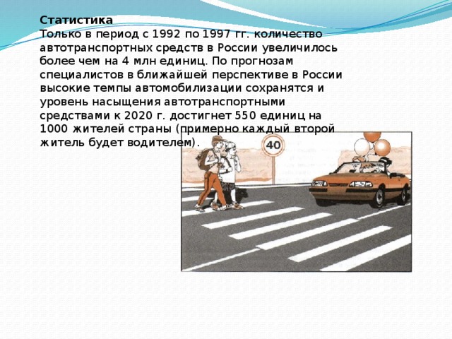 Статистика Только в период с 1992 по 1997 гг. количество автотранспортных средств в России увеличилось более чем на 4 млн единиц. По прогнозам специалистов в ближайшей перспективе в России высокие темпы автомобилизации сохранятся и уровень насыщения автотранспортными средствами к 2020 г. достигнет 550 единиц на 1000 жителей страны (примерно каждый второй житель будет водителем). 