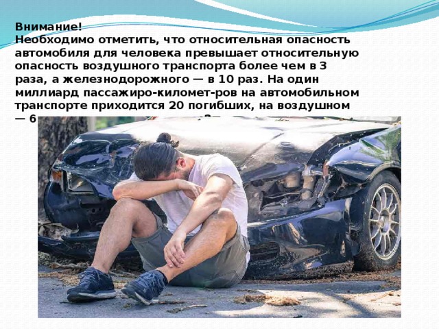 Внимание! Необходимо отметить, что относительная опасность автомобиля для человека превышает относительную опасность воздушного транспорта более чем в 3 раза, а железнодорожного — в 10 раз. На один миллиард пассажиро-километ-ров на автомобильном транспорте приходится 20 погибших, на воздушном — 6, на железнодорожном — 2. 