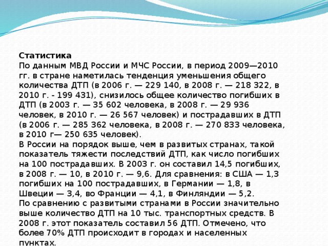Статистика По данным МВД России и МЧС России, в период 2009—2010 гг. в стране наметилась тенденция уменьшения общего количества ДТП (в 2006 г. — 229 140, в 2008 г. — 218 322, в 2010 г. - 199 431), снизилось общее количество погибших в ДТП (в 2003 г. — 35 602 человека, в 2008 г. — 29 936 человек, в 2010 г. — 26 567 человек) и пострадавших в ДТП (в 2006 г. — 285 362 человека, в 2008 г. — 270 833 человека, в 2010 г— 250 635 человек). В России на порядок выше, чем в развитых странах, такой показатель тяжести последствий ДТП, как число погибших на 100 пострадавших. В 2003 г. он составил 14,5 погибших, в 2008 г. — 10, в 2010 г. — 9,6. Для сравнения: в США — 1,3 погибших на 100 пострадавших, в Германии — 1,8, в Швеции — 3,4, во Франции — 4,1, в Финляндии — 5,2. По сравнению с развитыми странами в России значительно выше количество ДТП на 10 тыс. транспортных средств. В 2008 г. этот показатель составил 56 ДТП. Отмечено, что более 70% ДТП происходит в городах и населенных пунктах. 