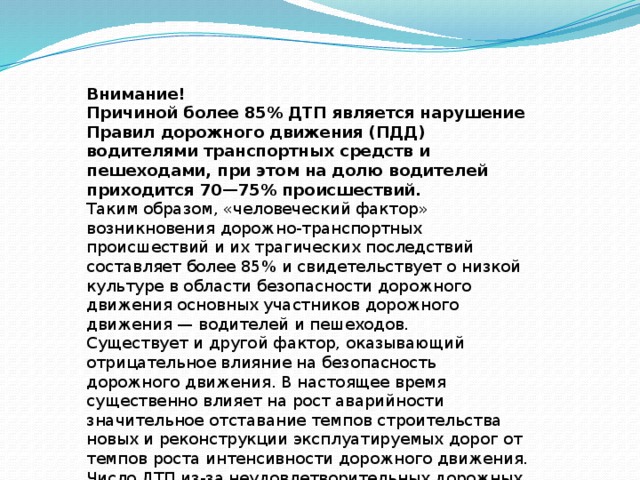 Внимание! Причиной более 85% ДТП является нарушение Правил дорожного движения (ПДД) водителями транспортных средств и пешеходами, при этом на долю водителей приходится 70—75% происшествий. Таким образом, «человеческий фактор» возникновения дорожно-транспортных происшествий и их трагических последствий составляет более 85% и свидетельствует о низкой культуре в области безопасности дорожного движения основных участников дорожного движения — водителей и пешеходов. Существует и другой фактор, оказывающий отрицательное влияние на безопасность дорожного движения. В настоящее время существенно влияет на рост аварийности значительное отставание темпов строительства новых и реконструкции эксплуатируемых дорог от темпов роста интенсивности дорожного движения. Число ДТП из-за неудовлетворительных дорожных условий составляет 29%. 