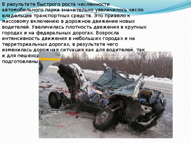 В результате быстрого роста численности автомобильного парка значительно увеличилось число владельцев транспортных средств. Это привело к массовому включению в дорожное движение новых водителей. Увеличилась плотность движения в крупных городах и на федеральных дорогах. Возросла интенсивность движения в небольших городах и на территориальных дорогах, в результате чего изменилась дорожная ситуация как для водителей, так и для пешеходов, которые оказались к этому плохо подготовлены 