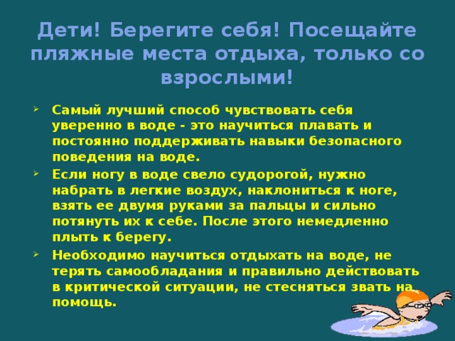 Дети! Берегите себя! Посещайте пляжные места отдыха, только со взрослыми! Самый лучший способ чувствовать себя уверенно в воде - это научиться плавать и постоянно поддерживать навыки безопасного поведения на воде. Если ногу в воде свело судорогой, нужно набрать в легкие воздух, наклониться к ноге, взять ее двумя руками за пальцы и сильно потянуть их к себе. После этого немедленно плыть к берегу. Необходимо научиться отдыхать на воде, не терять самообладания и правильно действовать в критической ситуации, не стесняться звать на помощь.   