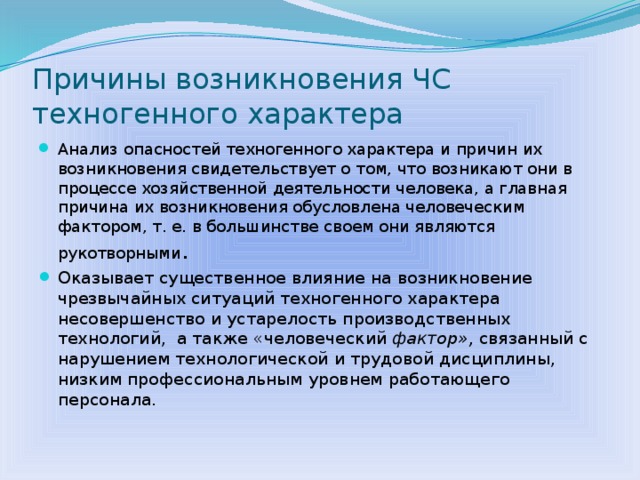 Причины возникновения ЧС техногенного характера Анализ опасностей техногенного характера и причин их возникновения свидетельствует о том, что возникают они в процессе хозяйственной деятельности человека, а главная причина их возникновения обусловлена человеческим фактором, т. е. в большинстве своем они являются рукотворными . Оказывает существенное влияние на возникновение чрезвычайных ситуаций техногенного характера несовершенство и устарелость производственных технологий, а также «человеческий фактор», связанный с нарушением технологической и трудовой дисципли­ны, низким профессиональным уровнем работающего персонала.  