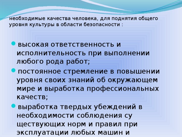 необходимые качества человека, для поднятия общего уровня культуры в области безопасности :   высокая ответственность и исполнительность при выполнении любого рода работ; постоянное стремление в повышении уровня своих знаний об окружающем мире и выработка профессиональных качеств; выработка твердых убеждений в необходимости соблюдения су­ществующих норм и правил при эксплуатации любых машин и механизмов, знание норм и правил безопасного поведения в различных опасных и чрезвычайных ситуациях  