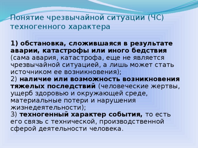 Понятие чрезвычайной ситуации  (ЧС) техногенного характера   1) обстановка, сложившаяся в результате аварии, катастрофы или иного бедствия (сама авария, катастрофа, еще не является чрезвычайной ситуацией, а лишь может стать источником ее возникновения); 2) наличие или возможность возникновения тяжелых последствий (человеческие жертвы, ущерб здоровью и окружающей среде, материальные потери и нарушения жизнедеятельности); 3) техногенный характер события, то есть его связь с технической, производственной сферой деятельности человека.  