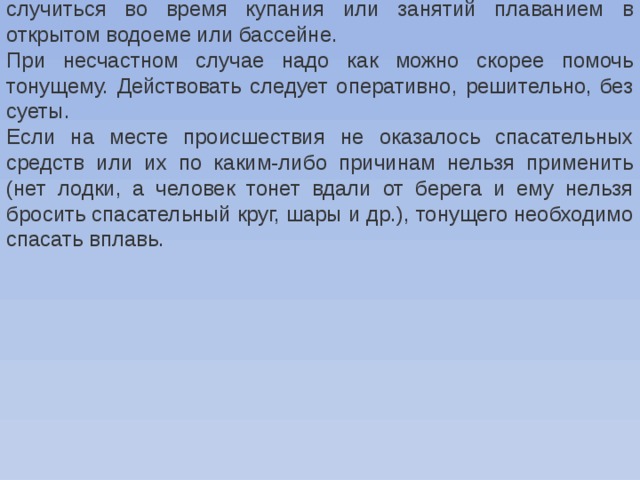 Происшествие на воде всегда неожиданно. Оно может случиться во время купания или занятий плаванием в открытом водоеме или бассейне. При несчастном случае надо как можно скорее помочь тонущему. Действовать следует оперативно, решительно, без суеты. Если на месте происшествия не оказалось спасательных средств или их по каким-либо причинам нельзя применить (нет лодки, а человек тонет вдали от берега и ему нельзя бросить спасательный круг, шары и др.), тонущего необходимо спасать вплавь. 