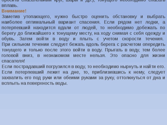 бросить спасательный круг, шары и др.), тонущего необходимо спасать вплавь. Внимание!    Заметив утопающего, нужно быстро оценить обстановку и выбрать наиболее оптимальный вариант спасения. Если рядом нет лодки, а потерпевший находится вдали от людей, то необходимо добежать по берегу до ближайшего к тонущему месту, на ходу снимая с себя одежду и обувь. Затем войти в воду и плыть с учетом скорости течения.    При сильном течении следует бежать вдоль берега с расчетом опередить тонущего и только после этого войти в воду. Прыгать в воду, тем более головой вниз, в незнакомом месте нельзя. Это опасно для жизни спасателя! Если пострадавший погрузился в воду, то необходимо нырнуть и найти его. Если потерпевший лежит на дне, то, приблизившись к нему, следует захватить его под руки или обеими руками за руку, оттолкнуться от дна и всплыть на поверхность воды. 