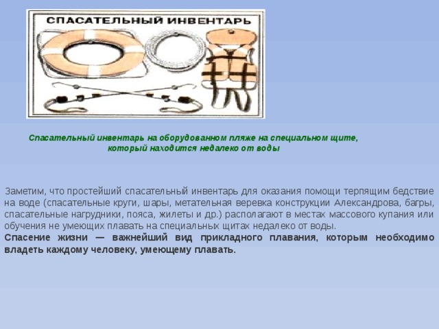 Спасательный инвентарь на оборудованном пляже на специальном щите, который находится недалеко от воды Заметим, что простейший спасательный инвентарь для оказания помощи терпящим бедствие на воде (спасательные круги, шары, метательная веревка конструкции Александрова, багры, спасательные нагрудники, пояса, жилеты и др.) располагают в местах массового купания или обучения не умеющих плавать на специальных щитах недалеко от воды. Спасение жизни — важнейший вид прикладного плавания, которым необходимо владеть каждому человеку, умеющему плавать. 